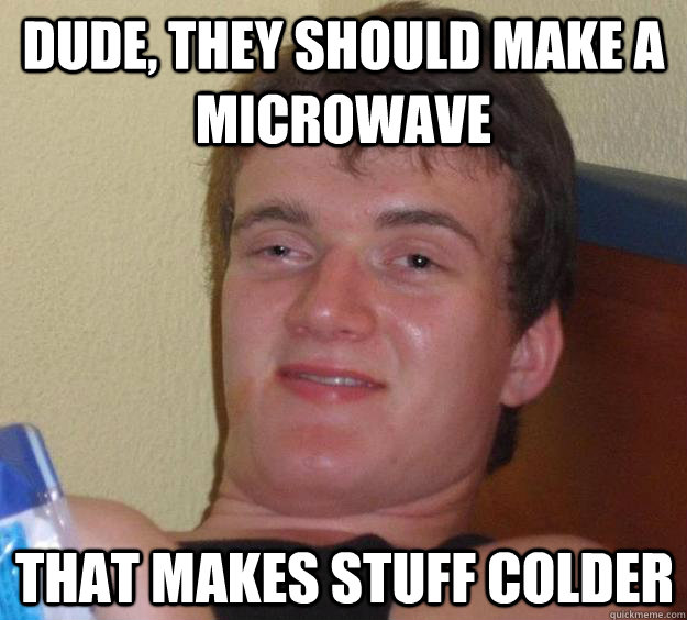 Dude, they should make a microwave that makes stuff colder  10 Guy