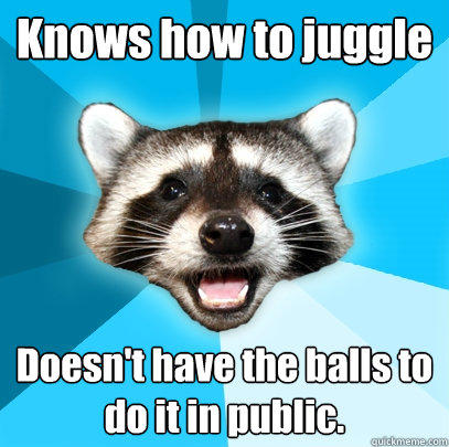 Knows how to juggle Doesn't have the balls to do it in public. - Knows how to juggle Doesn't have the balls to do it in public.  Lame Pun Coon