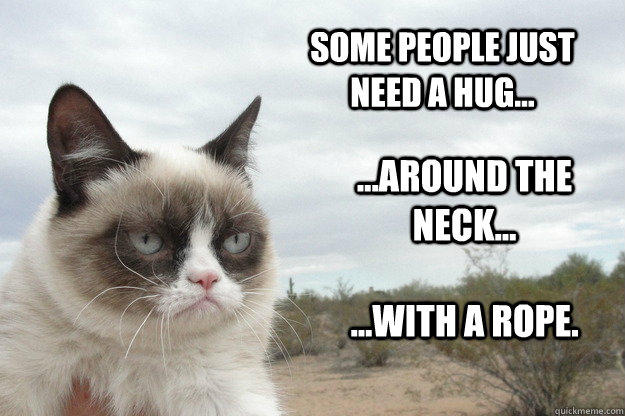 Some people just need a hug... ...around the neck... ...with a rope.  