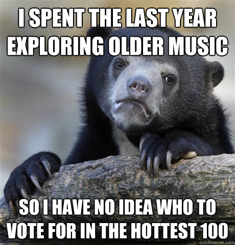 I spent the last year exploring older music so I have no idea who to vote for in the hottest 100  Confession Bear