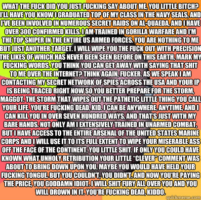 What the fuck did you just fucking say about me, you little bitch? I’ll have you know I graduated top of my class in the Navy Seals, and I’ve been involved in numerous secret raids on Al-Quaeda, and I have over 300 confirmed kills. I am traine - What the fuck did you just fucking say about me, you little bitch? I’ll have you know I graduated top of my class in the Navy Seals, and I’ve been involved in numerous secret raids on Al-Quaeda, and I have over 300 confirmed kills. I am traine  Butthurt Dweller