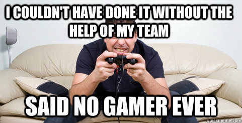 I couldn't have done it without the help of my team said no gamer ever  Said no gamer ever