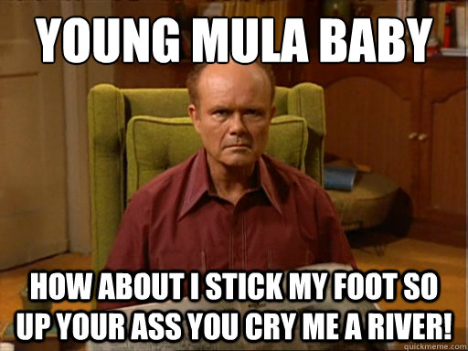 Young Mula baby How about i stick my foot so up your ass You Cry me a River!  Red Forman