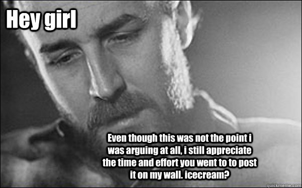 Hey girl Even though this was not the point i was arguing at all, i still appreciate the time and effort you went to to post it on my wall. icecream?  Feminist Ryan Gosling