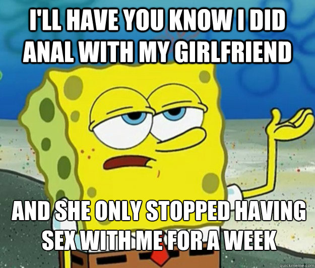 I'll have you know i did anal with my girlfriend and she only stopped having sex with me for a week - I'll have you know i did anal with my girlfriend and she only stopped having sex with me for a week  Tough Spongebob