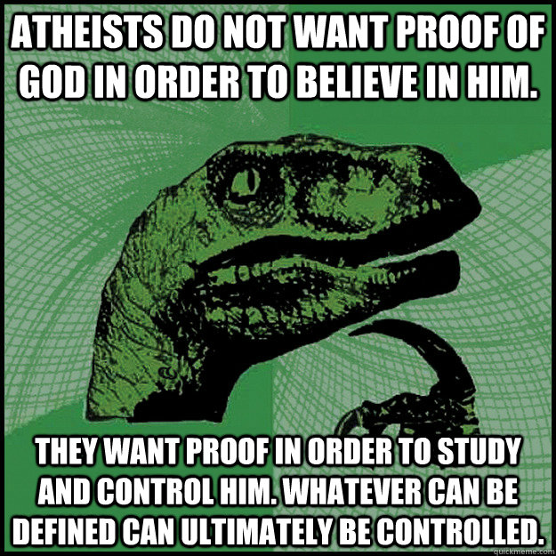 Atheists do not want proof of God in order to believe in Him. They want proof in order to study and control Him. Whatever can be defined can ultimately be controlled. - Atheists do not want proof of God in order to believe in Him. They want proof in order to study and control Him. Whatever can be defined can ultimately be controlled.  New Philosoraptor