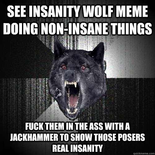 See Insanity Wolf meme doing non-insane things Fuck them in the ass with a jackhammer to show those posers REAL Insanity  Insanity Wolf