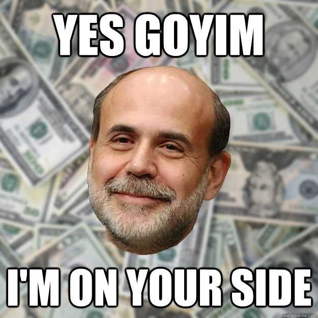 YES GOYIM I'M ON YOUR SIDE  Ben Bernanke