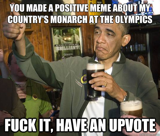 you made a positive meme about my country's monarch at the olympics Fuck it, have an upvote  Upvoting Obama