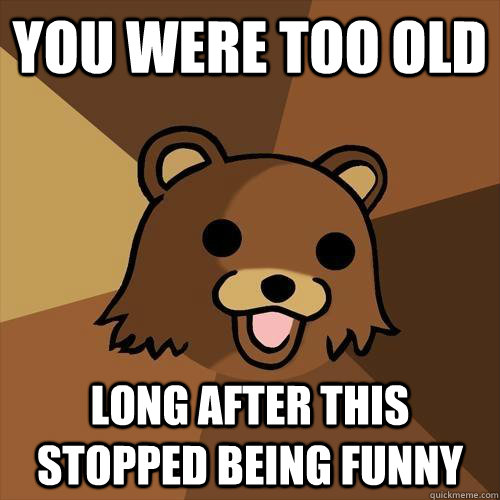 You were too old long after this stopped being funny  Pedobear