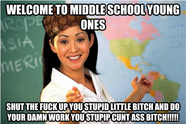 welcome to middle school young ones SHUT THE FUCK UP YOU STUPID LITTLE BITCH AND DO YOUR DAMN WORK YOU STUPIP CUNT ASS BITCH!!!!!  Scumbag Teacher