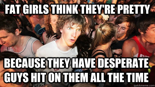 fat girls think they're pretty because they have desperate guys hit on them all the time - fat girls think they're pretty because they have desperate guys hit on them all the time  Sudden Clarity Clarence