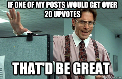 If one of my posts would get over 20 upvotes that'd be great  Office Space