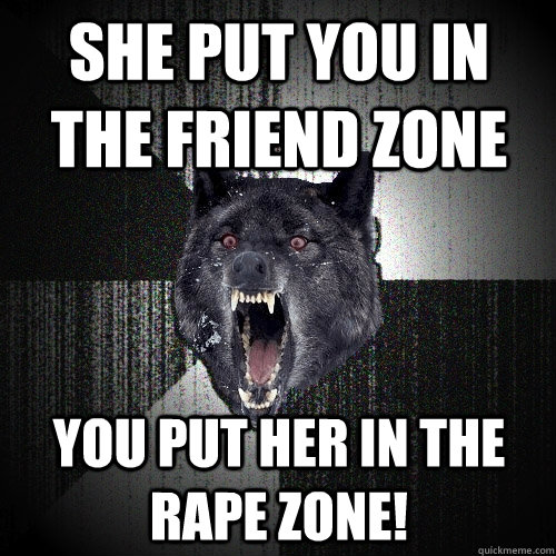 She put you in the friend zone You put her in the rape zone!  Insanity Wolf