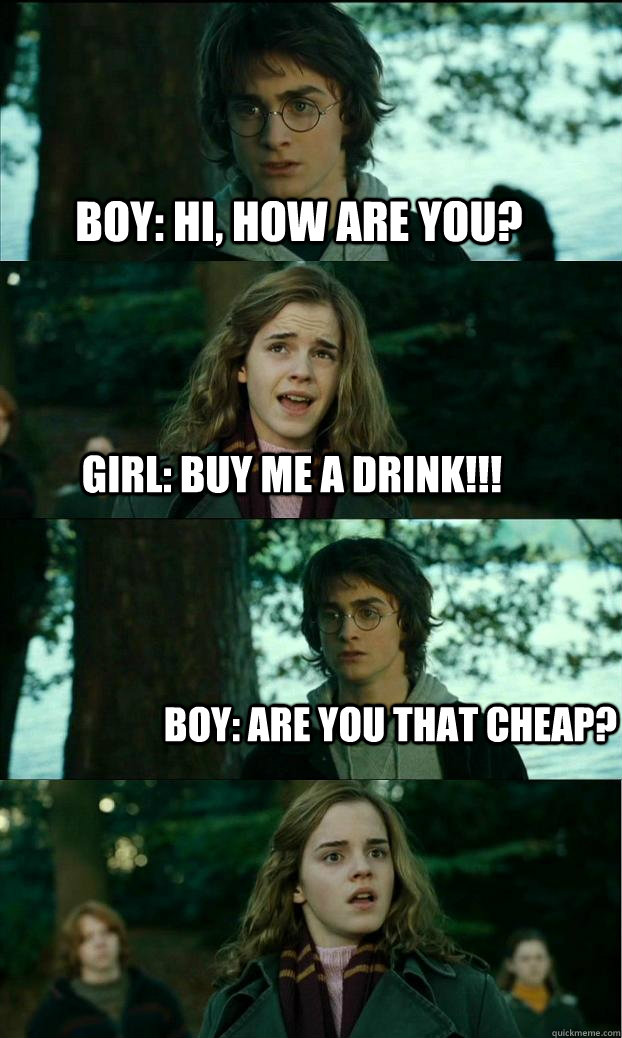 BOY: Hi, how are you? GIRL: BUY ME A DRINK!!! Boy: Are you THAT cheap?  Horny Harry