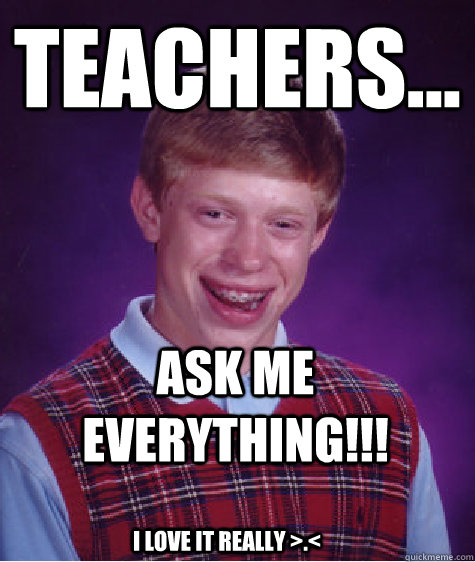 teachers... ask ME EVERYTHING!!! I love it really >.<  Bad Luck Brian