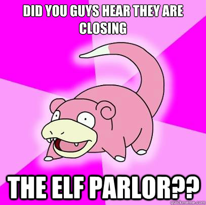 did you guys hear they are closing  the elf parlor??  Slowpoke