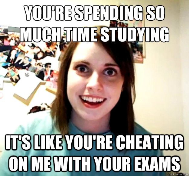 you're spending so much time studying it's like you're cheating on me with your exams  - you're spending so much time studying it's like you're cheating on me with your exams   Overly Attached Girlfriend