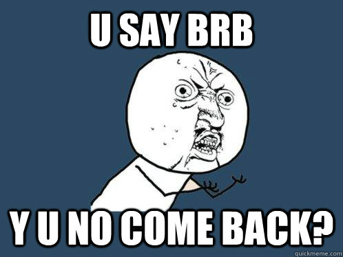 u say brb y u no come back?  Y U No