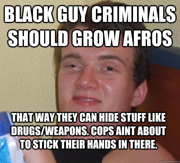 black guy criminals should grow Afros That way they can hide stuff like drugs/weapons. Cops aint about to stick their hands in there.  10 Guy