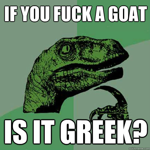 If you fuck a Goat is it greek?  Philosoraptor