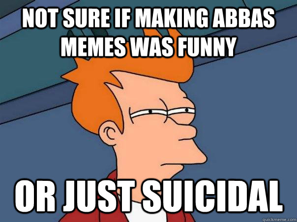 Not sure if making abbas memes was funny or just suicidal - Not sure if making abbas memes was funny or just suicidal  Futurama Fry