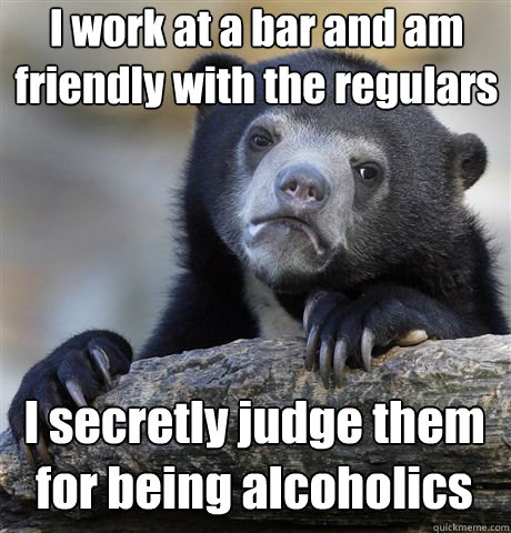 I work at a bar and am friendly with the regulars I secretly judge them for being alcoholics  Confession Bear