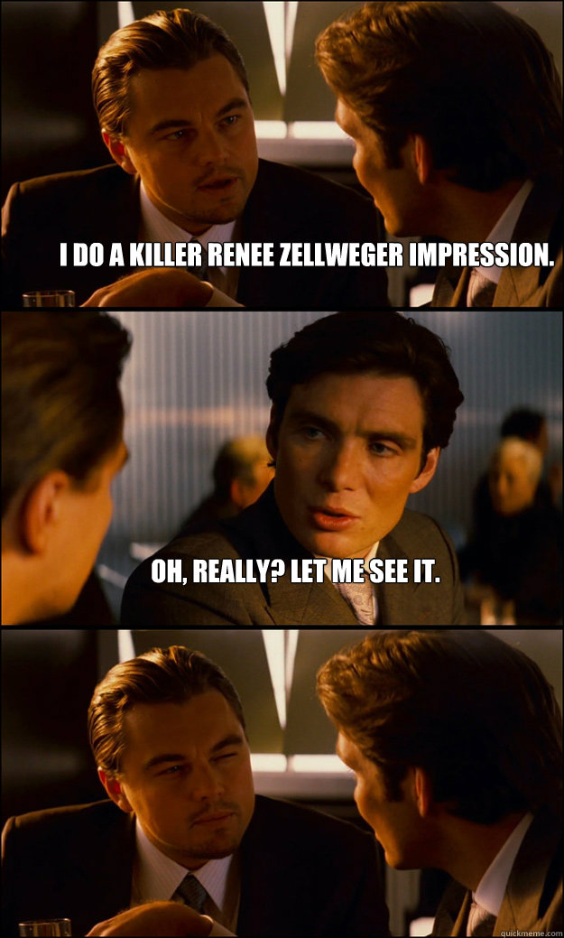 I do a killer Renee Zellweger impression. Oh, really? Let me see it.  - I do a killer Renee Zellweger impression. Oh, really? Let me see it.   Inception