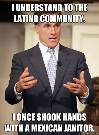 I understand to the Latino community. I once shook hands with a Mexican janitor.  Relatable Romney