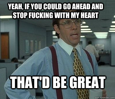 Yeah, if you could go ahead and stop fucking with my heart That'd be great - Yeah, if you could go ahead and stop fucking with my heart That'd be great  Bill Lumbergh