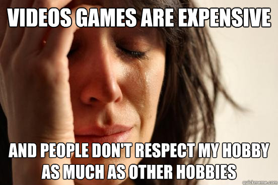 videos games are expensive and people don't respect my hobby as much as other hobbies  First World Problems