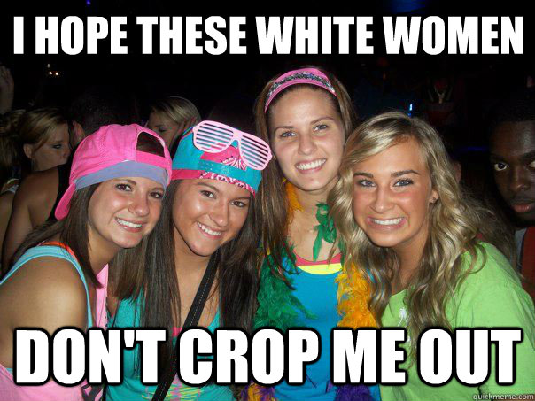 i hope these white women  don't crop me out  These White Women