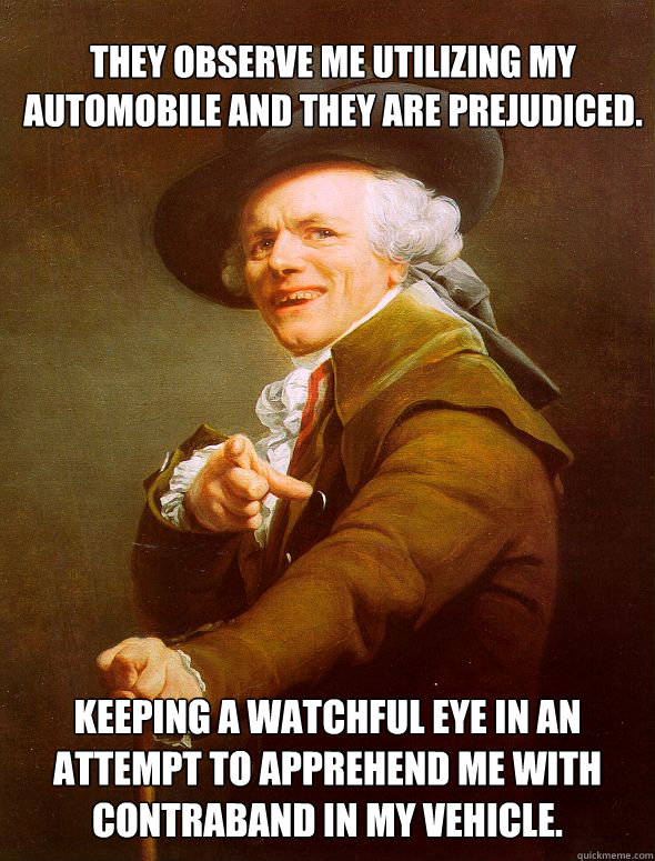 They observe me utilizing my automobile and they are prejudiced. Keeping a watchful eye in an attempt to apprehend me with contraband in my vehicle.  Joseph Ducreux