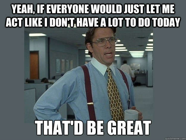 yeah, if everyone would just let me act like I don't have a lot to do today That'd be great  Office Space Lumbergh