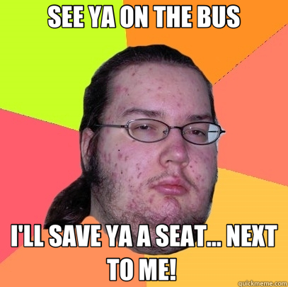 SEE YA ON THE BUS I'LL SAVE YA A SEAT... NEXT TO ME!   Butthurt Dweller