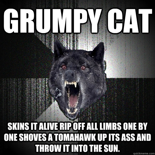 grumpy cat skins it alive rip off all limbs one by one shoves a tomahawk up its ass and throw it into the sun. - grumpy cat skins it alive rip off all limbs one by one shoves a tomahawk up its ass and throw it into the sun.  Insanity Wolf