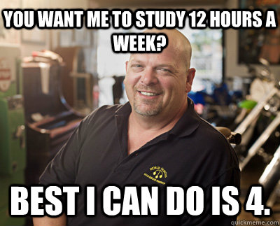 You want me to study 12 hours a week? Best I can do is 4.  Pawn Stars