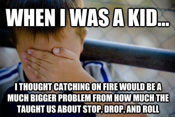 WHEN I WAS A KID... I thought catching on fire would be a much bigger problem from how much the taught us about stop, drop, and roll  Confession kid