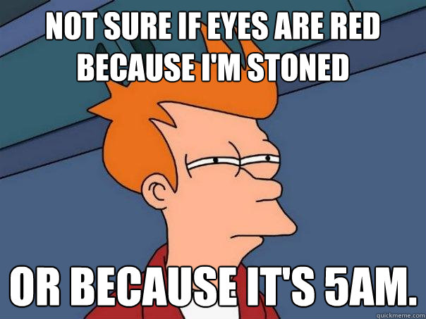 Not sure if eyes are red because I'm stoned or because it's 5am.  Futurama Fry