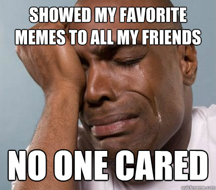 showed my favorite memes to all my friends no one cared  First World Guy Problems