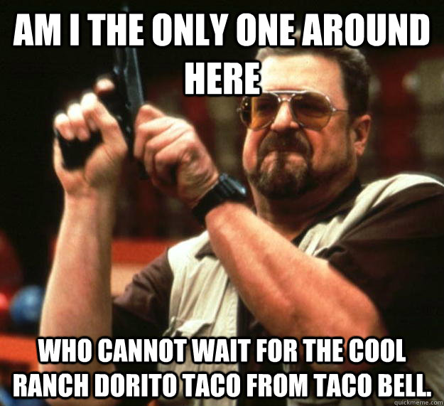 am I the only one around here Who cannot wait for the cool ranch dorito taco from taco bell.  Angry Walter