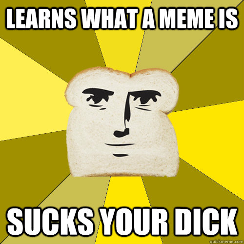 Learns what a meme is sucks your dick  Breadfriend