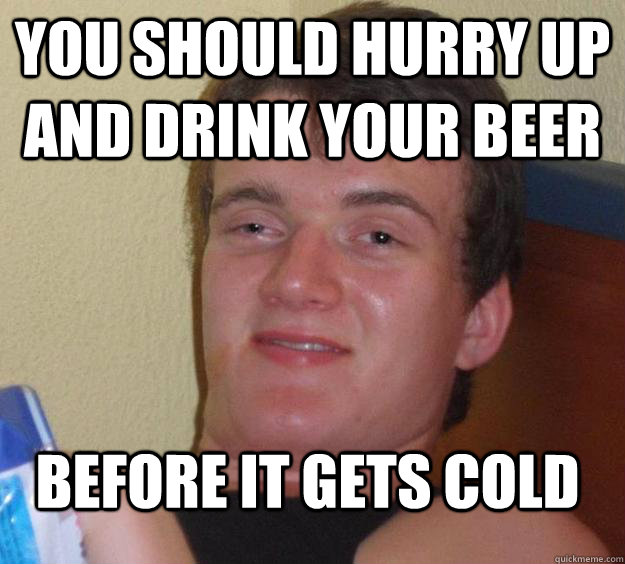 You should hurry up and drink your beer before it gets cold  10 Guy