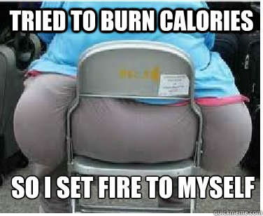 Tried to burn calories SO i set fire to myself  Ironic fatguy