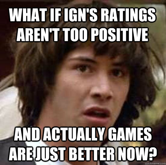 what if IGN's ratings aren't too positive and actually games are just better now? - what if IGN's ratings aren't too positive and actually games are just better now?  conspiracy keanu