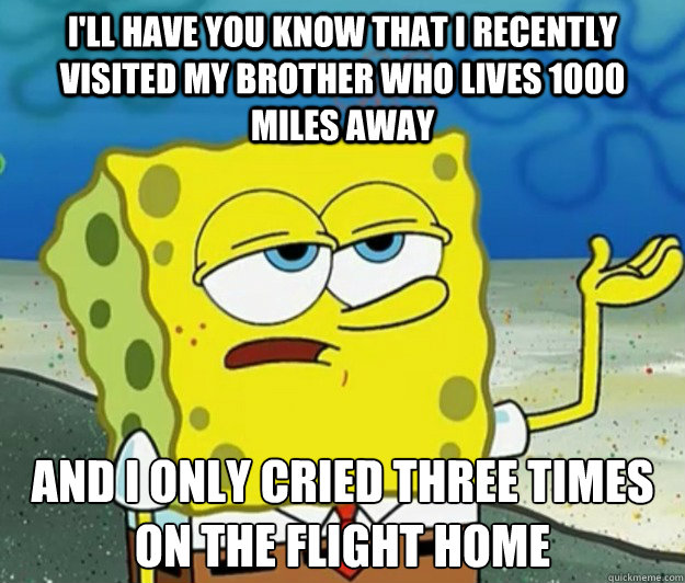 I'll have you know that I recently visited my brother who lives 1000 miles away And I only cried three times on the flight home  Tough Spongebob