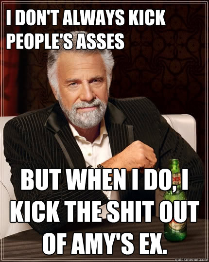 I don't always kick people's asses But when I do, I kick the shit out of Amy's ex. - I don't always kick people's asses But when I do, I kick the shit out of Amy's ex.  The Most Interesting Man In The World