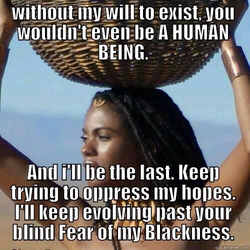 I'm 1st Born of the Earth - WITHOUT MY WILL TO EXIST, YOU WOULDN'T EVEN BE A HUMAN BEING. AND I'LL BE THE LAST. KEEP TRYING TO OPPRESS MY HOPES. I'LL KEEP EVOLVING PAST YOUR BLIND FEAR OF MY BLACKNESS. Misc