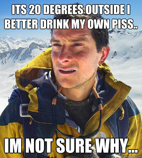 its 20 degrees outside i better drink my own piss.. im not sure why...  Bear Grylls