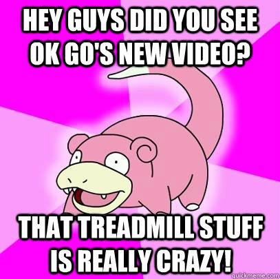 hey guys did you see ok go's new video? that treadmill stuff is really crazy! - hey guys did you see ok go's new video? that treadmill stuff is really crazy!  Slowpoke